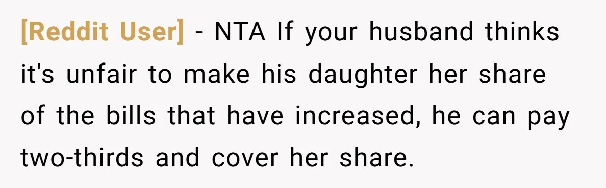[Reddit User] − NTA If your husband thinks it's unfair to make his daughter her share of the bills that have increased, he can pay two-thirds and cover her share.