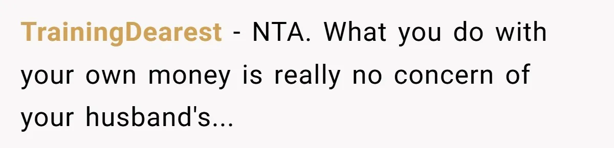 TrainingDearest − NTA. What you do with your own money is really no concern of your husband's...