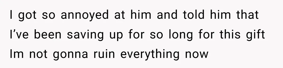 I got so annoyed at him and told him that I’ve been saving up for so long for this gift Im not gonna ruin everything now