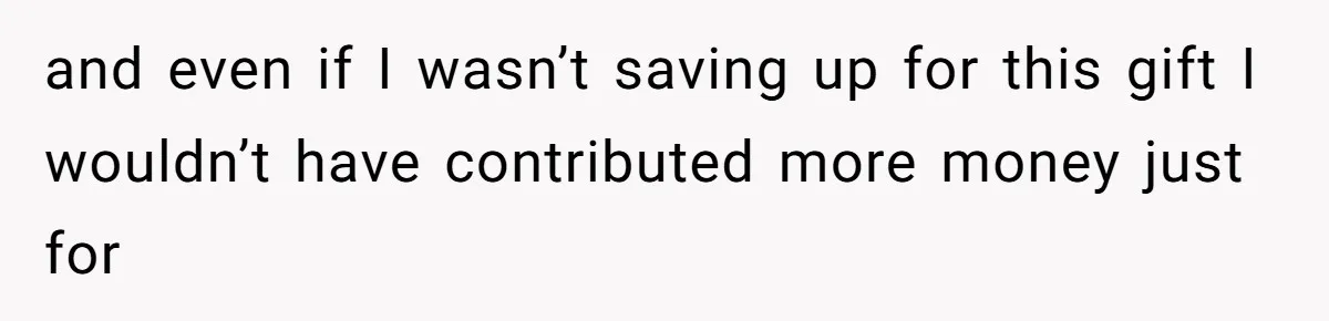 and even if I wasn’t saving up for this gift I wouldn’t have contributed more money just for