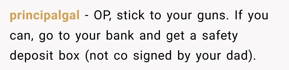 principalgal − OP, stick to your guns. If you can, go to your bank and get a safety deposit box (not co signed by your dad).