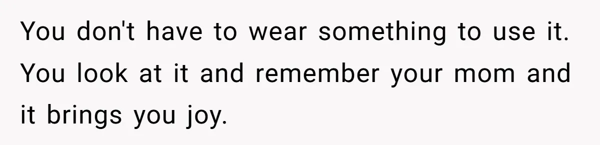 You don't have to wear something to use it. You look at it and remember your mom and it brings you joy.