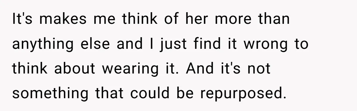 It's makes me think of her more than anything else and I just find it wrong to think about wearing it. And it's not something that could be repurposed.