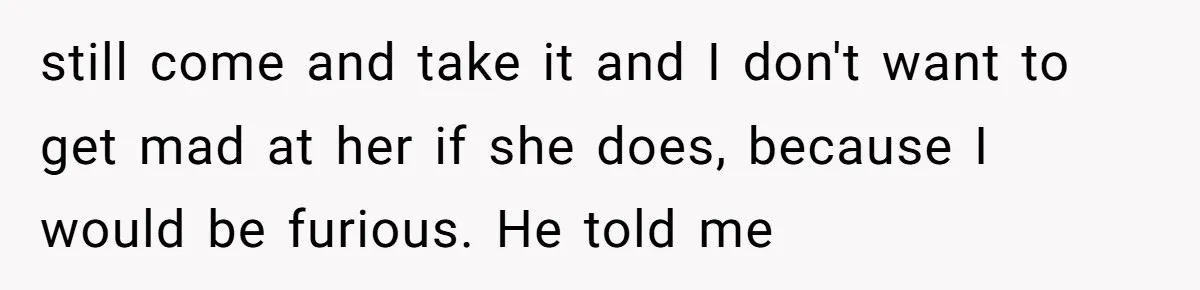 still come and take it and I don't want to get mad at her if she does, because I would be furious. He told me