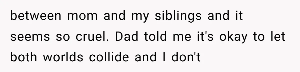 between mom and my siblings and it seems so cruel. Dad told me it's okay to let both worlds collide and I don't