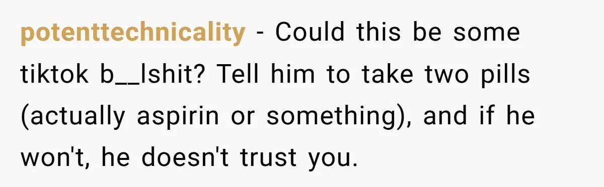 potenttechnicality − Could this be some tiktok b__lshit? Tell him to take two pills (actually aspirin or something), and if he won't, he doesn't trust you.