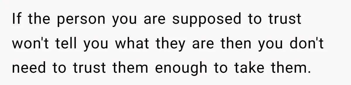 If the person you are supposed to trust won't tell you what they are then you don't need to trust them enough to take them.