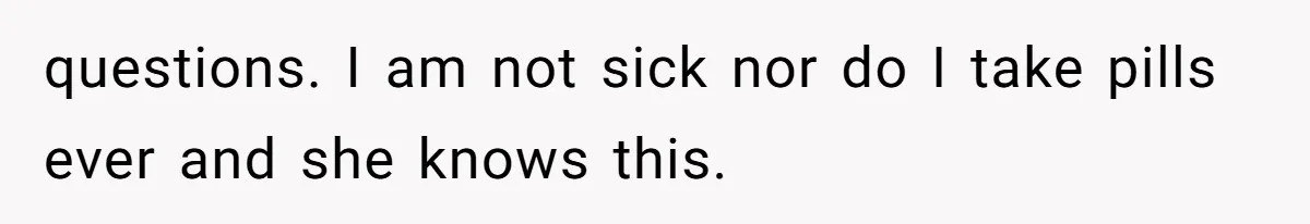questions. I am not sick nor do I take pills ever and she knows this.