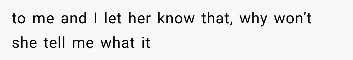 to me and I let her know that, why won’t she tell me what it