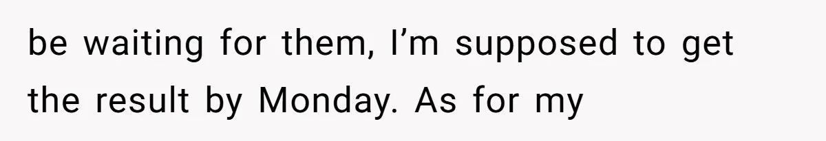 be waiting for them, I’m supposed to get the result by Monday. As for my