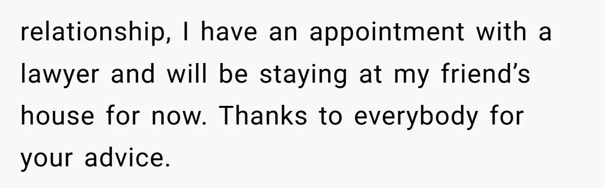 relationship, I have an appointment with a lawyer and will be staying at my friend’s house for now. Thanks to everybody for your advice.