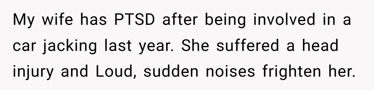 My wife has PTSD after being involved in a car jacking last year. She suffered a head injury and Loud, sudden noises frighten her.