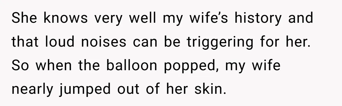 She knows very well my wife’s history and that loud noises can be triggering for her. So when the balloon popped, my wife nearly jumped out of her skin.