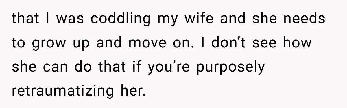 that I was coddling my wife and she needs to grow up and move on. I don’t see how she can do that if you’re purposely retraumatizing her.