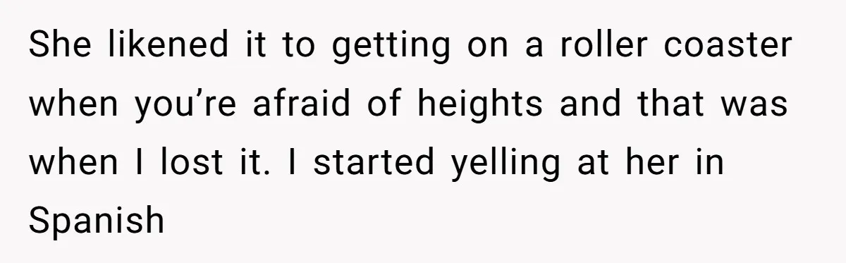 She likened it to getting on a roller coaster when you’re afraid of heights and that was when I lost it. I started yelling at her in Spanish