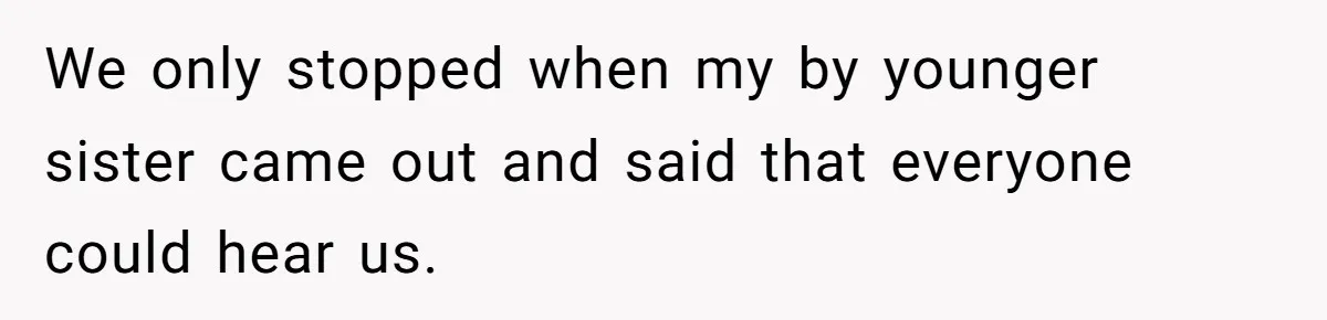 We only stopped when my by younger sister came out and said that everyone could hear us.