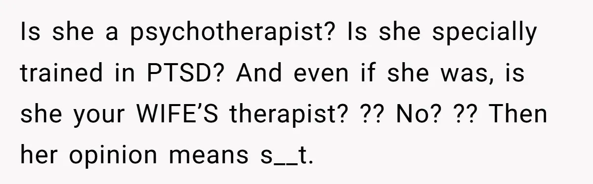 Is she a psychotherapist? Is she specially trained in PTSD? And even if she was, is she your WIFE’S therapist? ?? No? ?? Then her opinion means s__t.