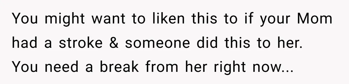 You might want to liken this to if your Mom had a stroke & someone did this to her. You need a break from her right now...