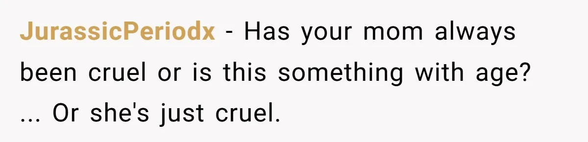 JurassicPeriodx − Has your mom always been cruel or is this something with age? ... Or she's just cruel.
