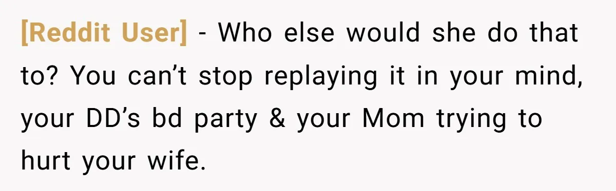 [Reddit User] − Who else would she do that to? You can’t stop replaying it in your mind, your DD’s bd party & your Mom trying to hurt your wife.