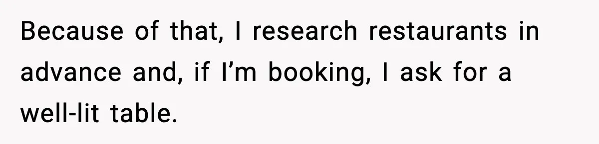 He Walked Away From Christmas Dinner Because the Lighting Made Eating Impossible Because of that, I research restaurants in advance and, if I’m booking, I ask for a well-lit table.