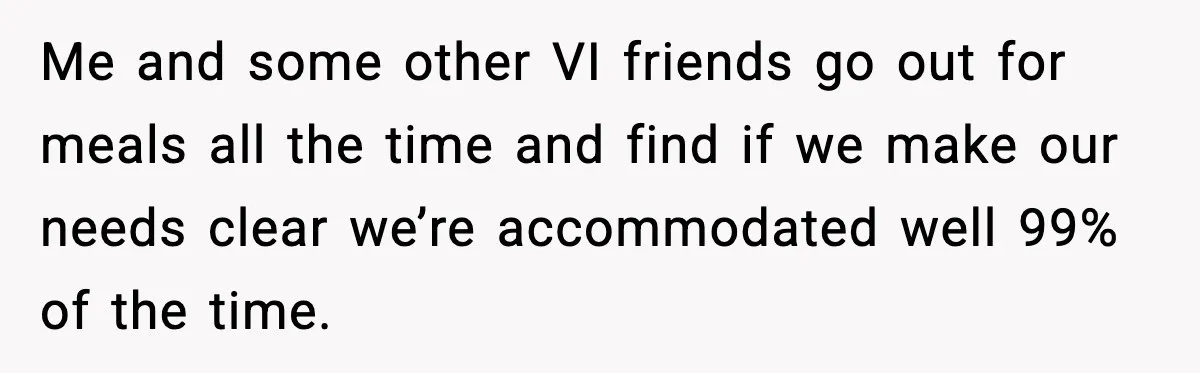 He Walked Away From Christmas Dinner Because the Lighting Made Eating Impossible Me and some other VI friends go out for meals all the time and find if we make our needs clear we’re accommodated well 99% of the time.