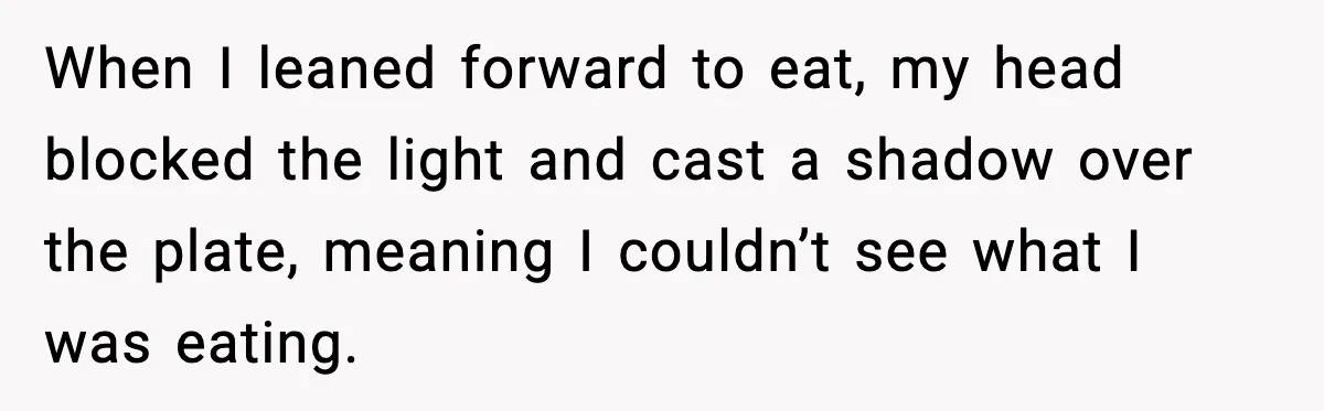 He Walked Away From Christmas Dinner Because the Lighting Made Eating Impossible When I leaned forward to eat, my head blocked the light and cast a shadow over the plate, meaning I couldn’t see what I was eating.
