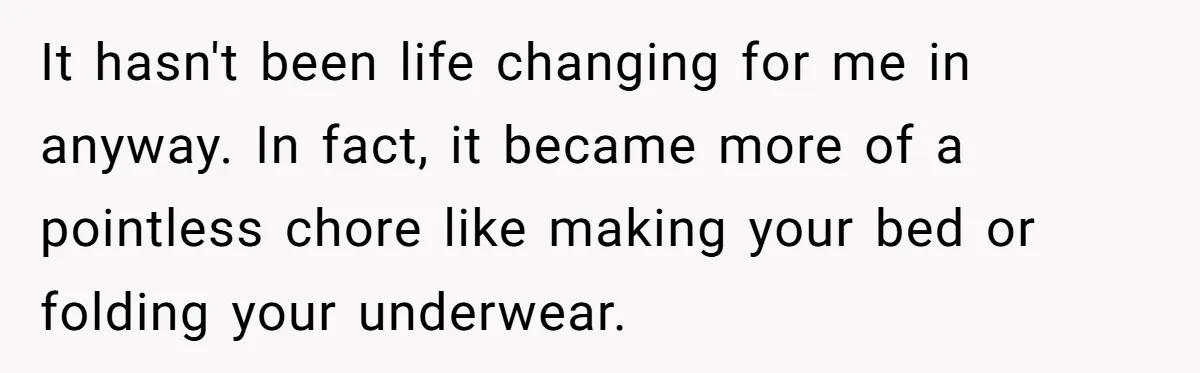 It hasn't been life changing for me in anyway. In fact, it became more of a pointless chore like making your bed or folding your underwear.