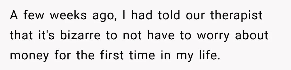 A few weeks ago, I had told our therapist that it's bizarre to not have to worry about money for the first time in my life.