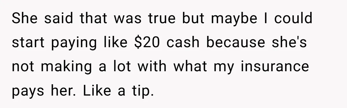 She said that was true but maybe I could start paying like $20 cash because she's not making a lot with what my insurance pays her. Like a tip.
