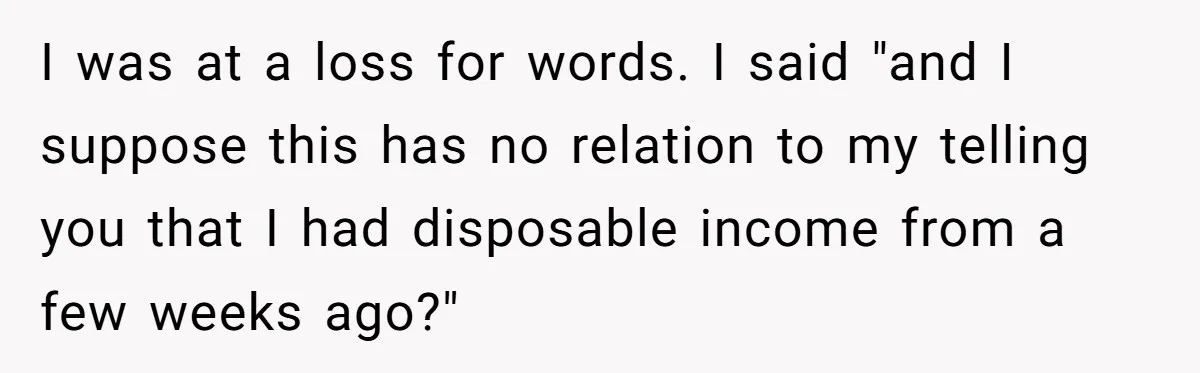 I was at a loss for words. I said "and I suppose this has no relation to my telling you that I had disposable income from a few weeks ago?"