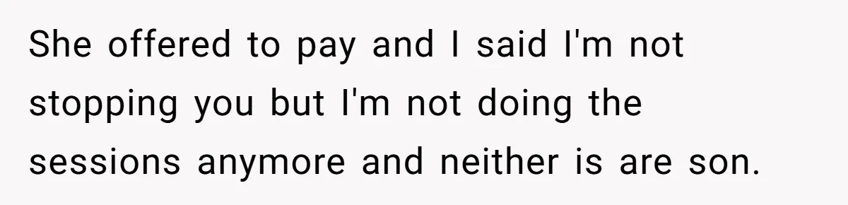 She offered to pay and I said I'm not stopping you but I'm not doing the sessions anymore and neither is are son.