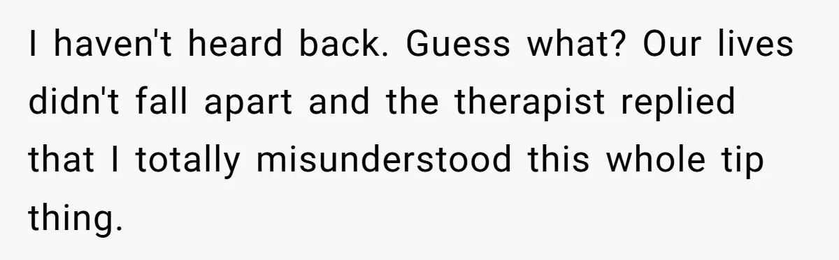 I haven't heard back. Guess what? Our lives didn't fall apart and the therapist replied that I totally misunderstood this whole tip thing.