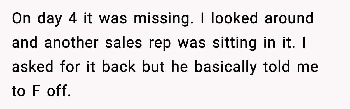 On day 4 it was missing. I looked around and another sales rep was sitting in it. I asked for it back but he basically told me to F off.