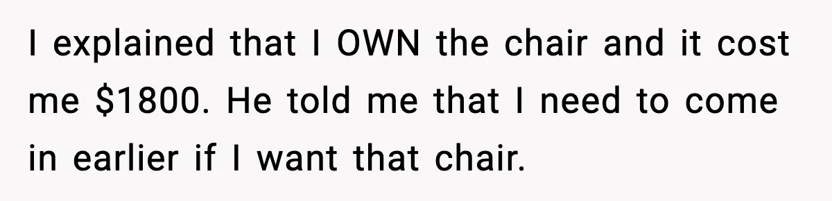 I explained that I OWN the chair and it cost me $1800. He told me that I need to come in earlier if I want that chair.