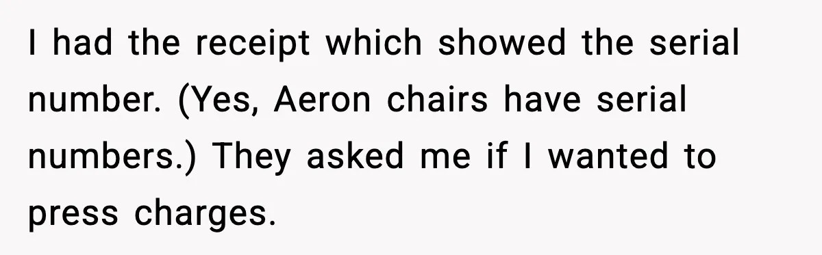 I had the receipt which showed the serial number. (Yes, Aeron chairs have serial numbers.) They asked me if I wanted to press charges.