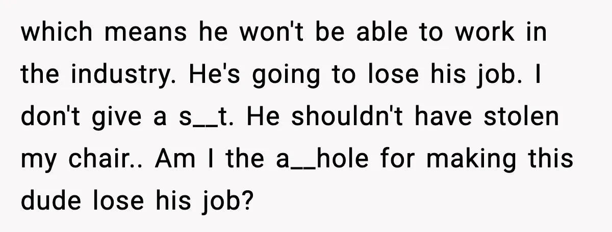 which means he won't be able to work in the industry. He's going to lose his job. I don't give a s__t. He shouldn't have stolen my chair.. Am I...