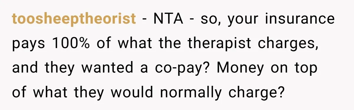 toosheeptheorist − NTA - so, your insurance pays 100% of what the therapist charges, and they wanted a co-pay? Money on top of what they would normally charge?