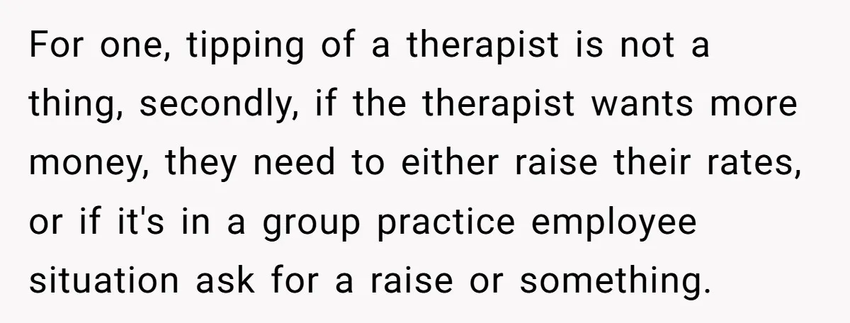 For one, tipping of a therapist is not a thing, secondly, if the therapist wants more money, they need to either raise their rates, or if it's in a group...