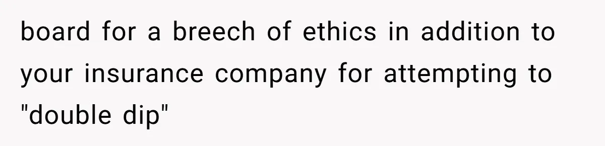 board for a breech of ethics in addition to your insurance company for attempting to "double dip"