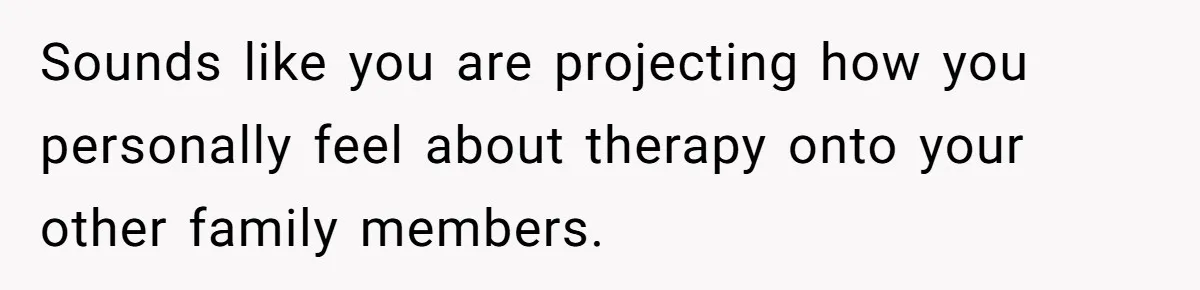 Sounds like you are projecting how you personally feel about therapy onto your other family members.