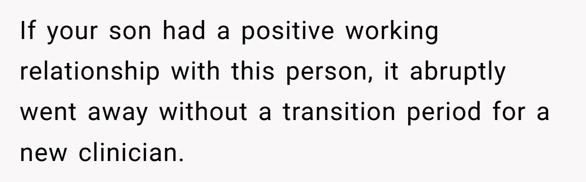 If your son had a positive working relationship with this person, it abruptly went away without a transition period for a new clinician.