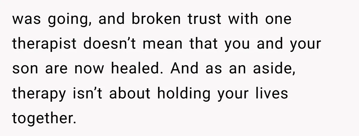 was going, and broken trust with one therapist doesn’t mean that you and your son are now healed. And as an aside, therapy isn’t about holding your lives together.