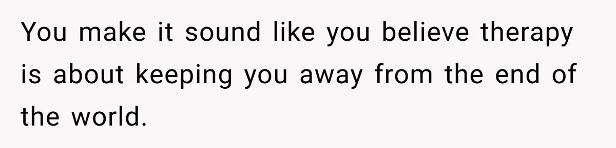 You make it sound like you believe therapy is about keeping you away from the end of the world.