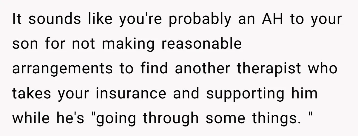 It sounds like you're probably an AH to your son for not making reasonable arrangements to find another therapist who takes your insurance and supporting him while he's "going through...