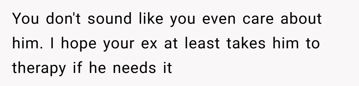 You don't sound like you even care about him. I hope your ex at least takes him to therapy if he needs it