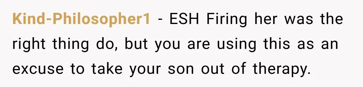 Kind-Philosopher1 − ESH Firing her was the right thing do, but you are using this as an excuse to take your son out of therapy.