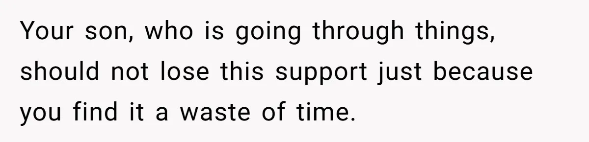 Your son, who is going through things, should not lose this support just because you find it a waste of time.