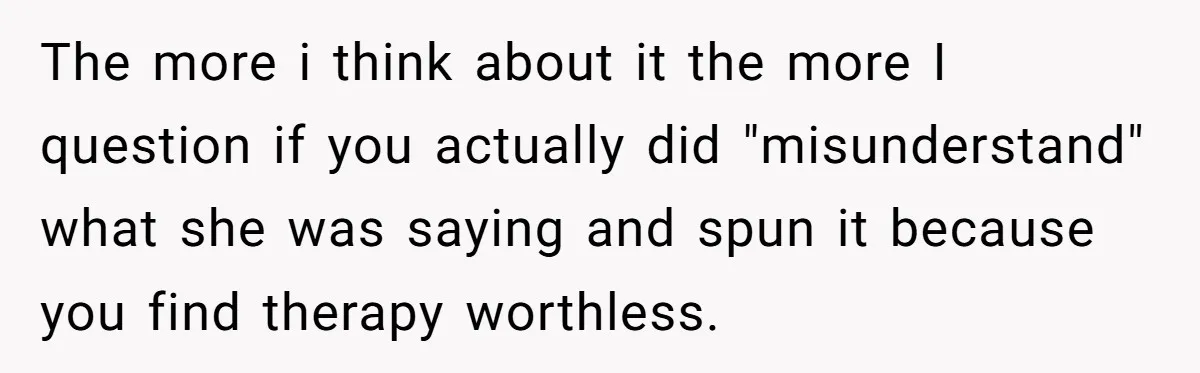The more i think about it the more I question if you actually did "misunderstand" what she was saying and spun it because you find therapy worthless.