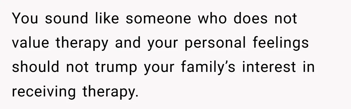 You sound like someone who does not value therapy and your personal feelings should not trump your family’s interest in receiving therapy.